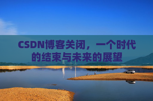 CSDN博客关闭，一个时代的结束与未来的展望